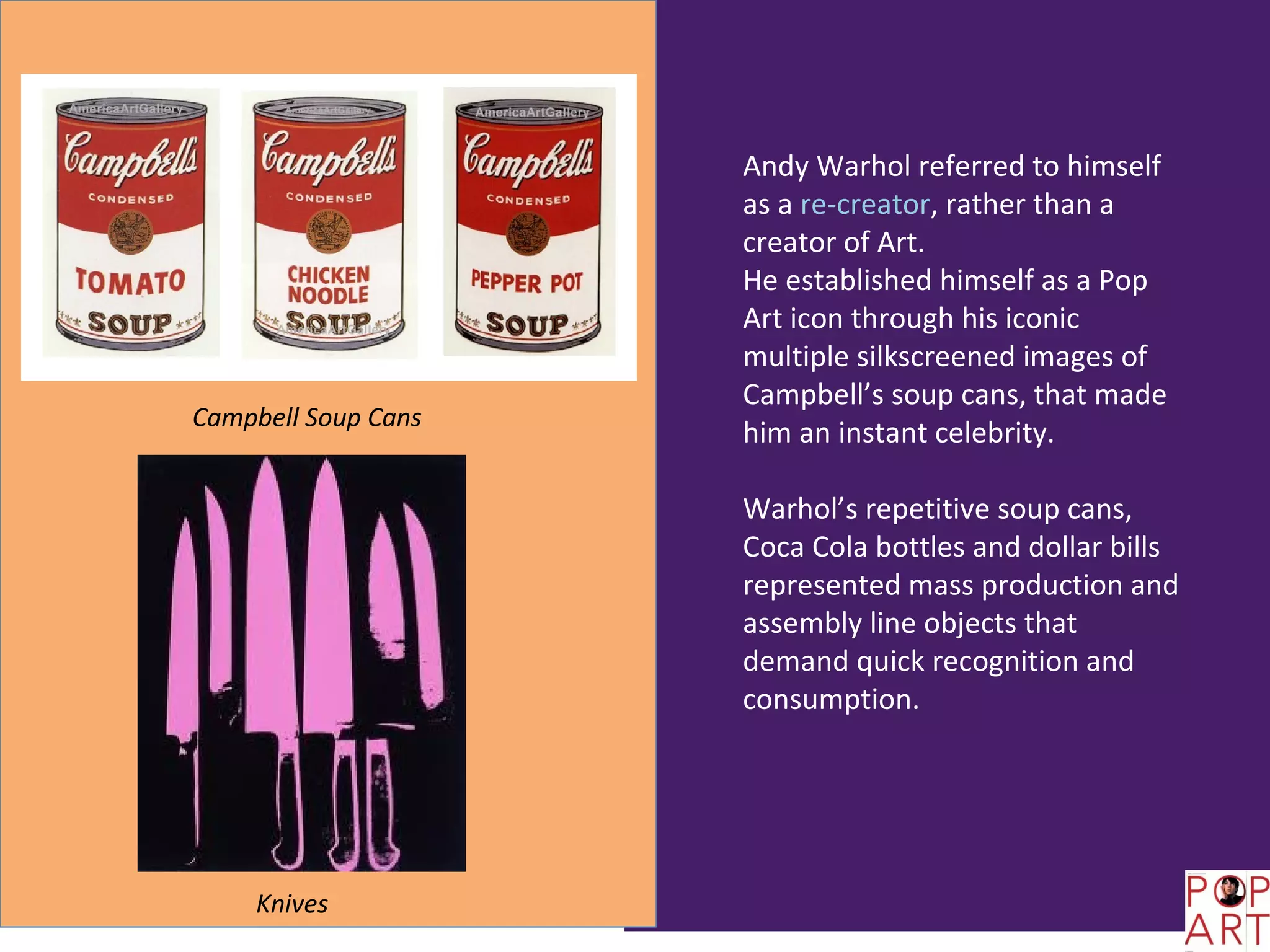 Andy Warhol referred to himself
                     as a re-creator, rather than a
                     creator of Art.
                     He established himself as a Pop
                     Art icon through his iconic
                     multiple silkscreened images of
                     Campbell’s soup cans, that made
Campbell Soup Cans
                     him an instant celebrity.

                     Warhol’s repetitive soup cans,
                     Coca Cola bottles and dollar bills
                     represented mass production and
                     assembly line objects that
                     demand quick recognition and
                     consumption.




    Knives
 