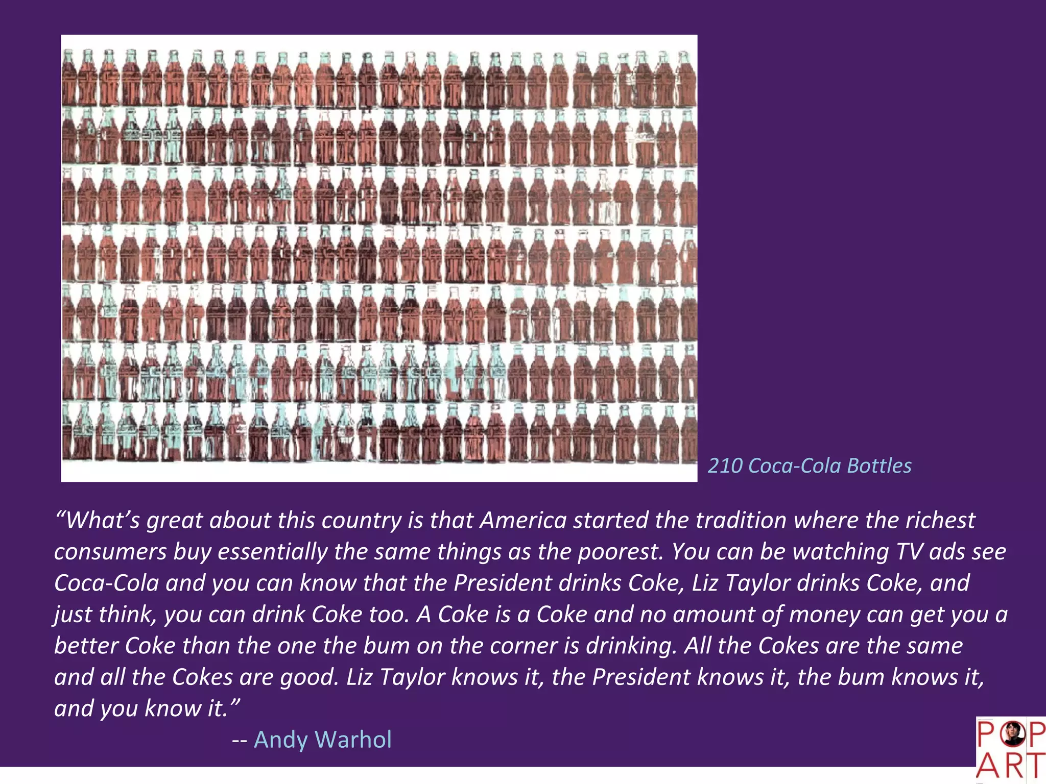 210 Coca-Cola Bottles

“What’s great about this country is that America started the tradition where the richest
consumers buy essentially the same things as the poorest. You can be watching TV ads see
Coca-Cola and you can know that the President drinks Coke, Liz Taylor drinks Coke, and
just think, you can drink Coke too. A Coke is a Coke and no amount of money can get you a
better Coke than the one the bum on the corner is drinking. All the Cokes are the same
and all the Cokes are good. Liz Taylor knows it, the President knows it, the bum knows it,
and you know it.”
                  -- Andy Warhol
 