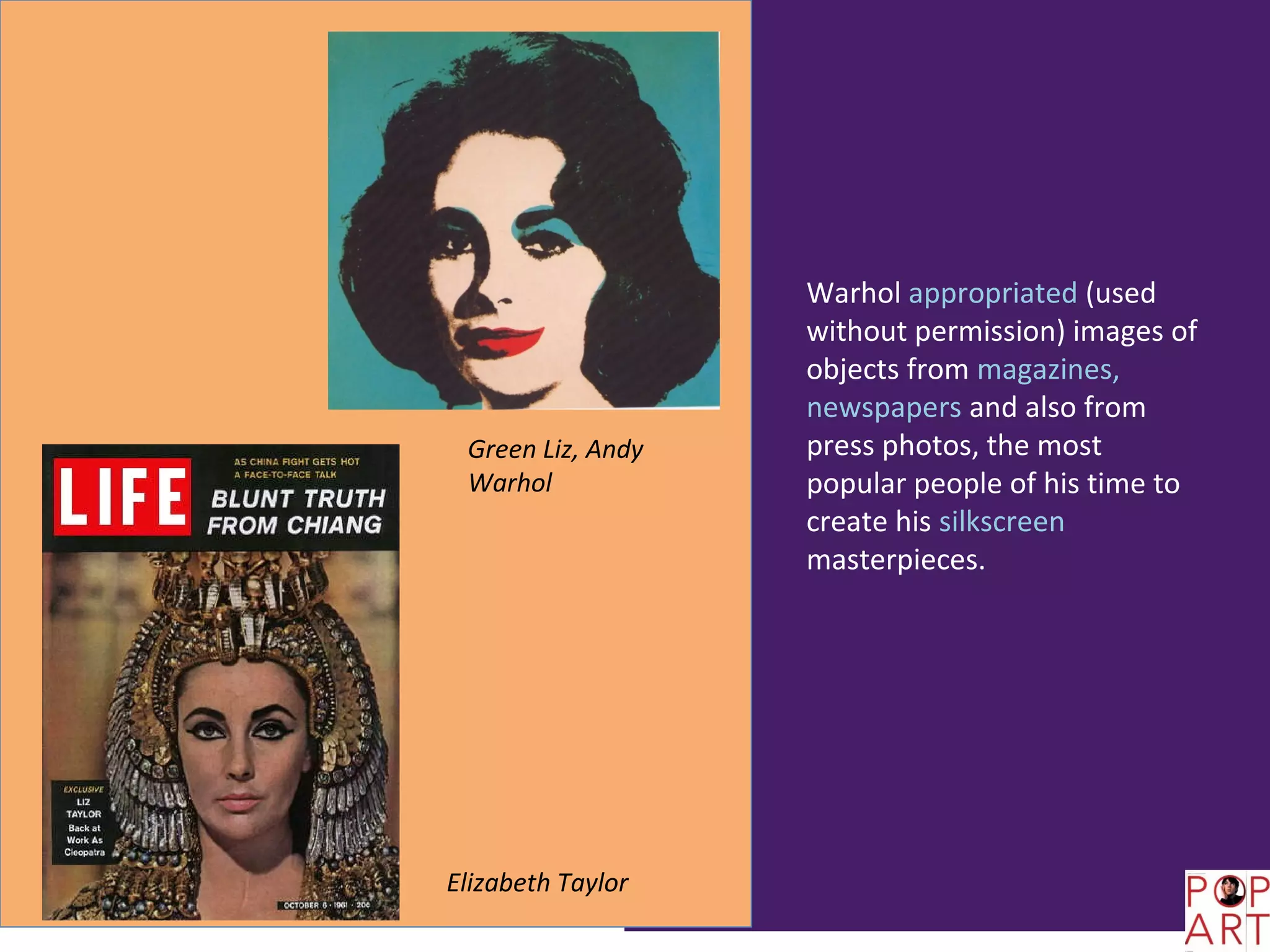 Warhol appropriated (used
                   without permission) images of
                   objects from magazines,
                   newspapers and also from
 Green Liz, Andy   press photos, the most
 Warhol            popular people of his time to
                   create his silkscreen
                   masterpieces.




Elizabeth Taylor
 