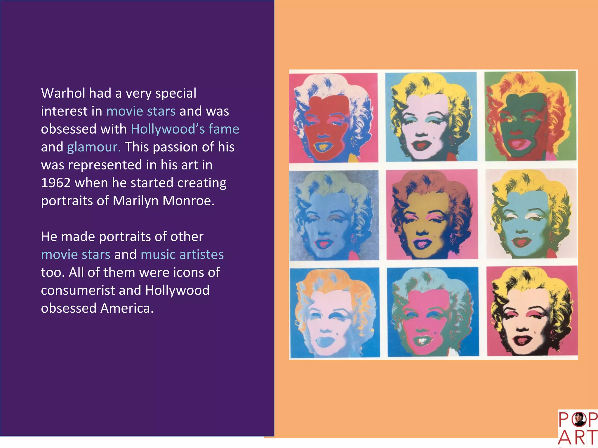 Warhol had a very special
interest in movie stars and was
obsessed with Hollywood’s fame
and glamour. This passion of his
was represented in his art in
1962 when he started creating
portraits of Marilyn Monroe.

He made portraits of other
movie stars and music artistes
too. All of them were icons of
consumerist and Hollywood
obsessed America.
 
