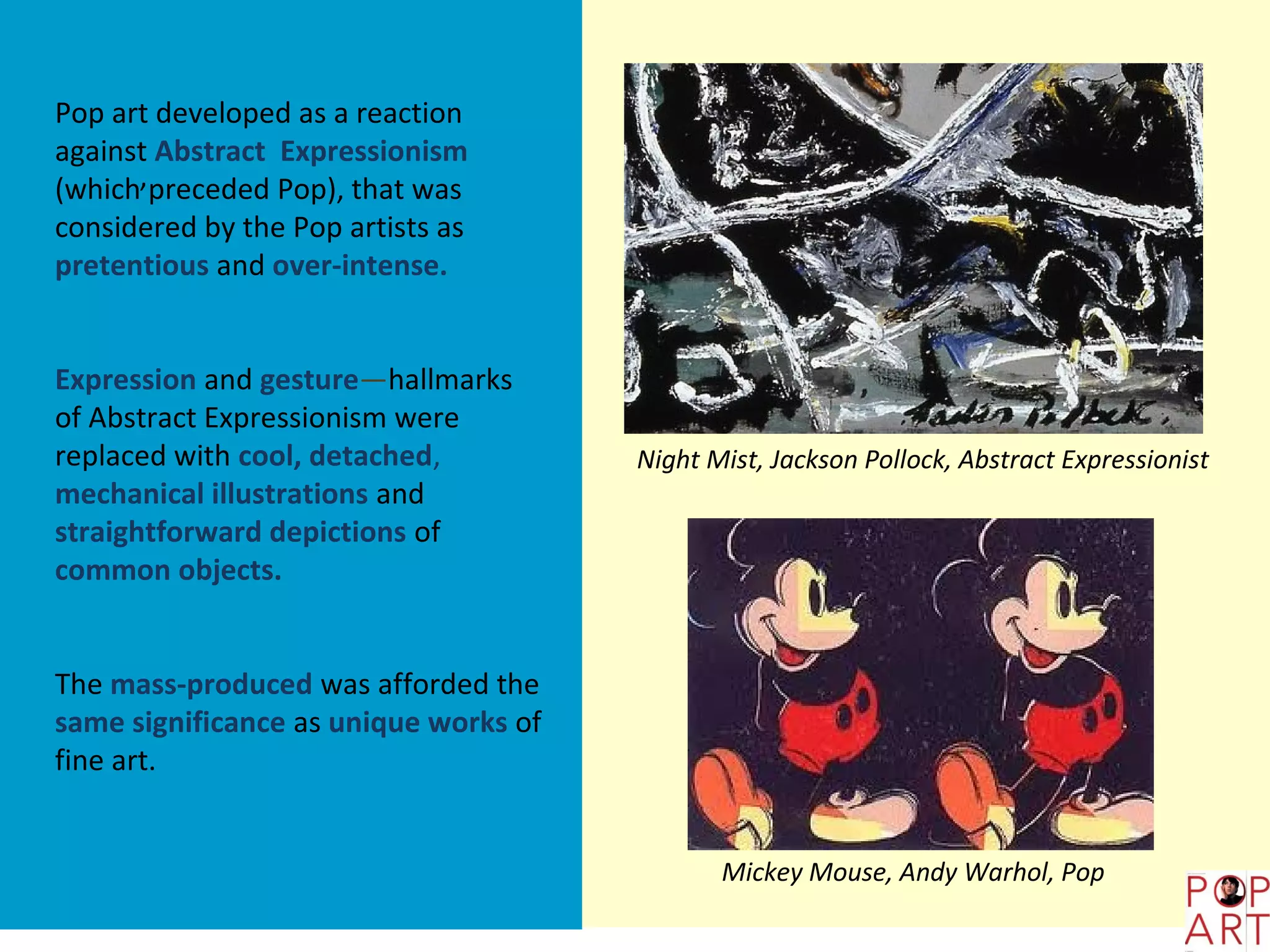 Pop art developed as a reaction
against Abstract Expressionism
(which,preceded Pop), that was
considered by the Pop artists as
pretentious and over-intense.


Expression and gesture—hallmarks
of Abstract Expressionism were
replaced with cool, detached,          Night Mist, Jackson Pollock, Abstract Expressionist
mechanical illustrations and
straightforward depictions of
common objects.


The mass-produced was afforded the
same significance as unique works of
fine art.


                                              Mickey Mouse, Andy Warhol, Pop
 