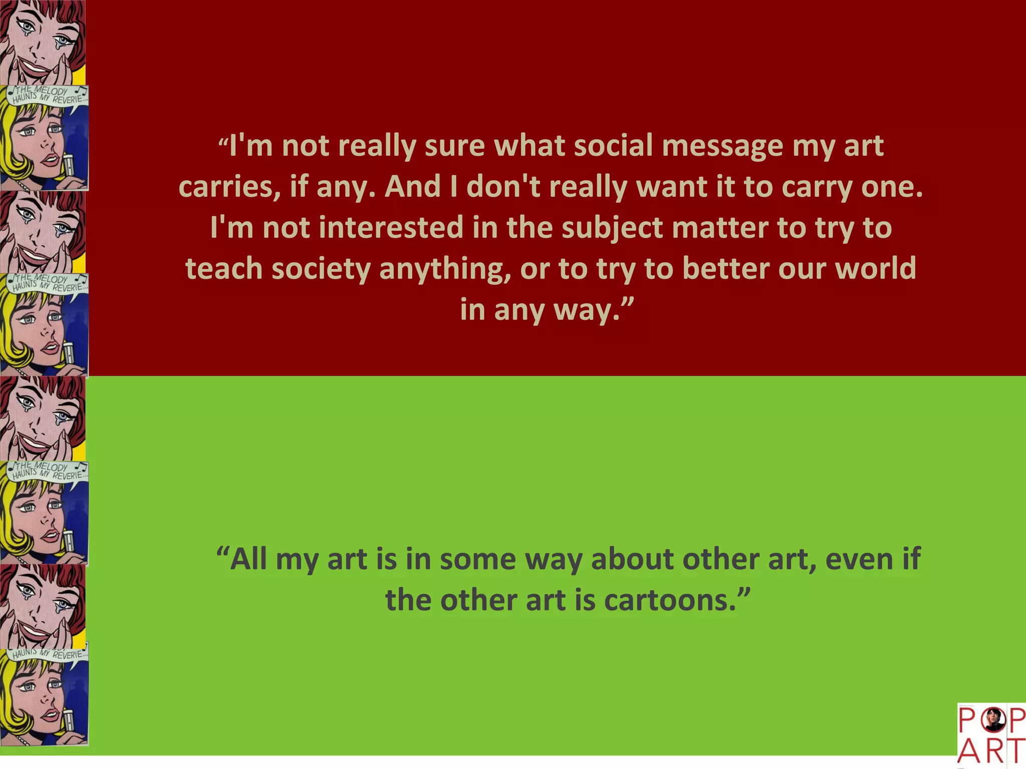 “I'm not really sure what social message my art
carries, if any. And I don't really want it to carry one.
  I'm not interested in the subject matter to try to
teach society anything, or to try to better our world
                      in any way.”




  “All my art is in some way about other art, even if
               the other art is cartoons.”
 