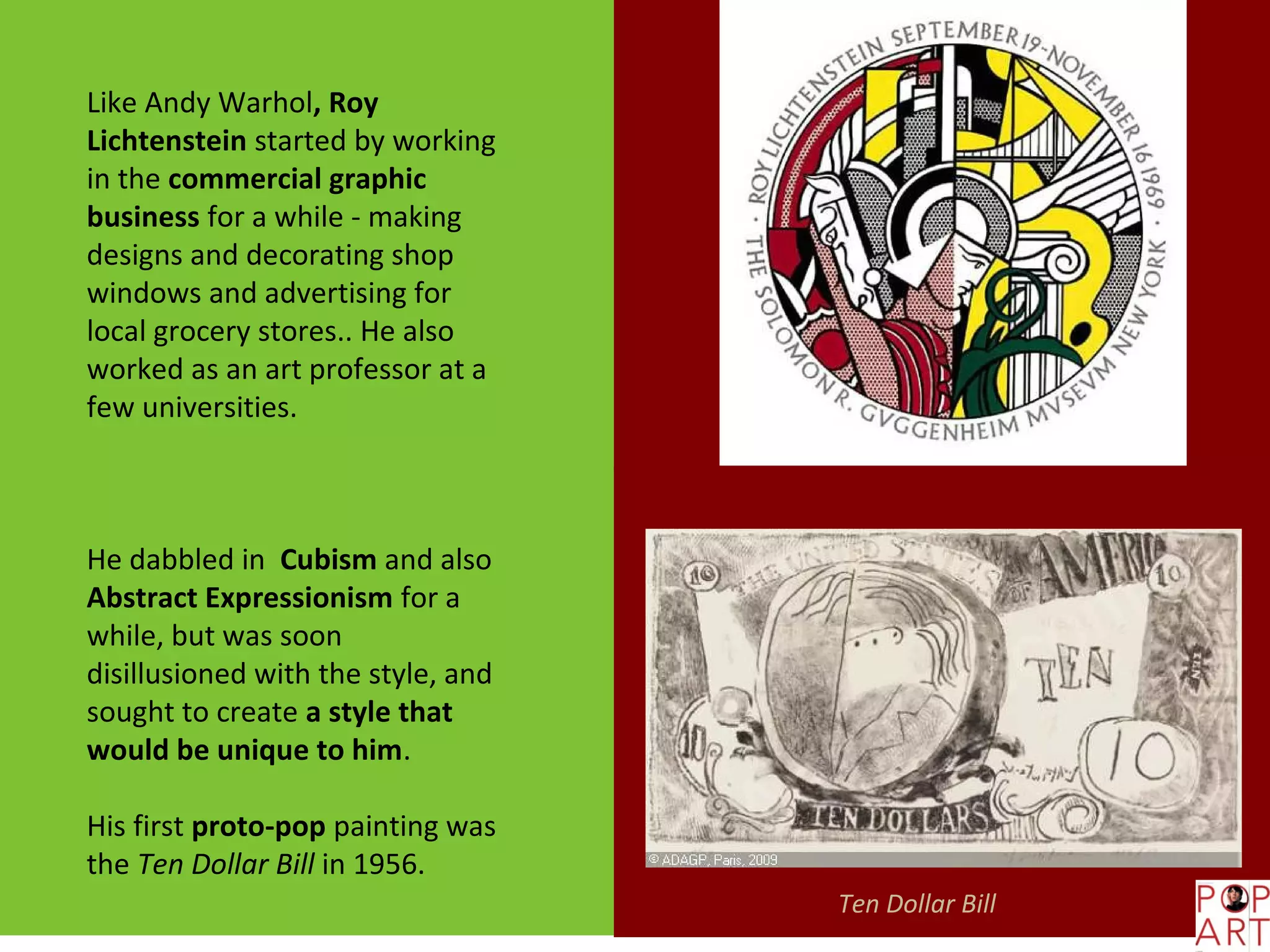 Like Andy Warhol, Roy
Lichtenstein started by working
in the commercial graphic
business for a while - making
designs and decorating shop
windows and advertising for
local grocery stores.. He also
worked as an art professor at a
few universities.



He dabbled in Cubism and also
Abstract Expressionism for a
while, but was soon
disillusioned with the style, and
sought to create a style that
would be unique to him.

His first proto-pop painting was
the Ten Dollar Bill in 1956.
                                    Ten Dollar Bill
 