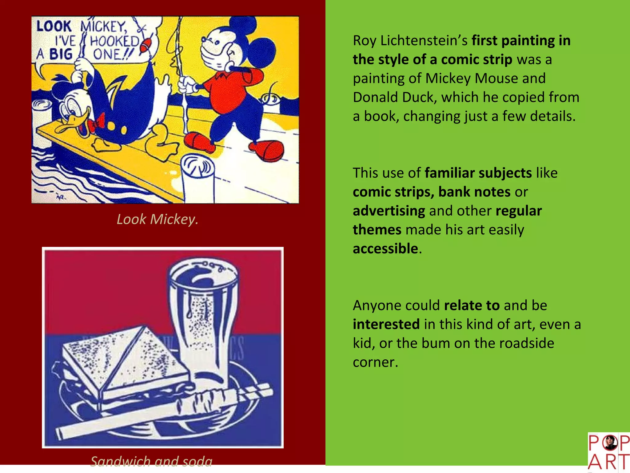 Roy Lichtenstein’s first painting in
                    the style of a comic strip was a
                    painting of Mickey Mouse and
                    Donald Duck, which he copied from
                    a book, changing just a few details.


                    This use of familiar subjects like
                    comic strips, bank notes or
                    advertising and other regular
   Look Mickey.
                    themes made his art easily
                    accessible.


                    Anyone could relate to and be
                    interested in this kind of art, even a
                    kid, or the bum on the roadside
                    corner.




Sandwich and soda
 
