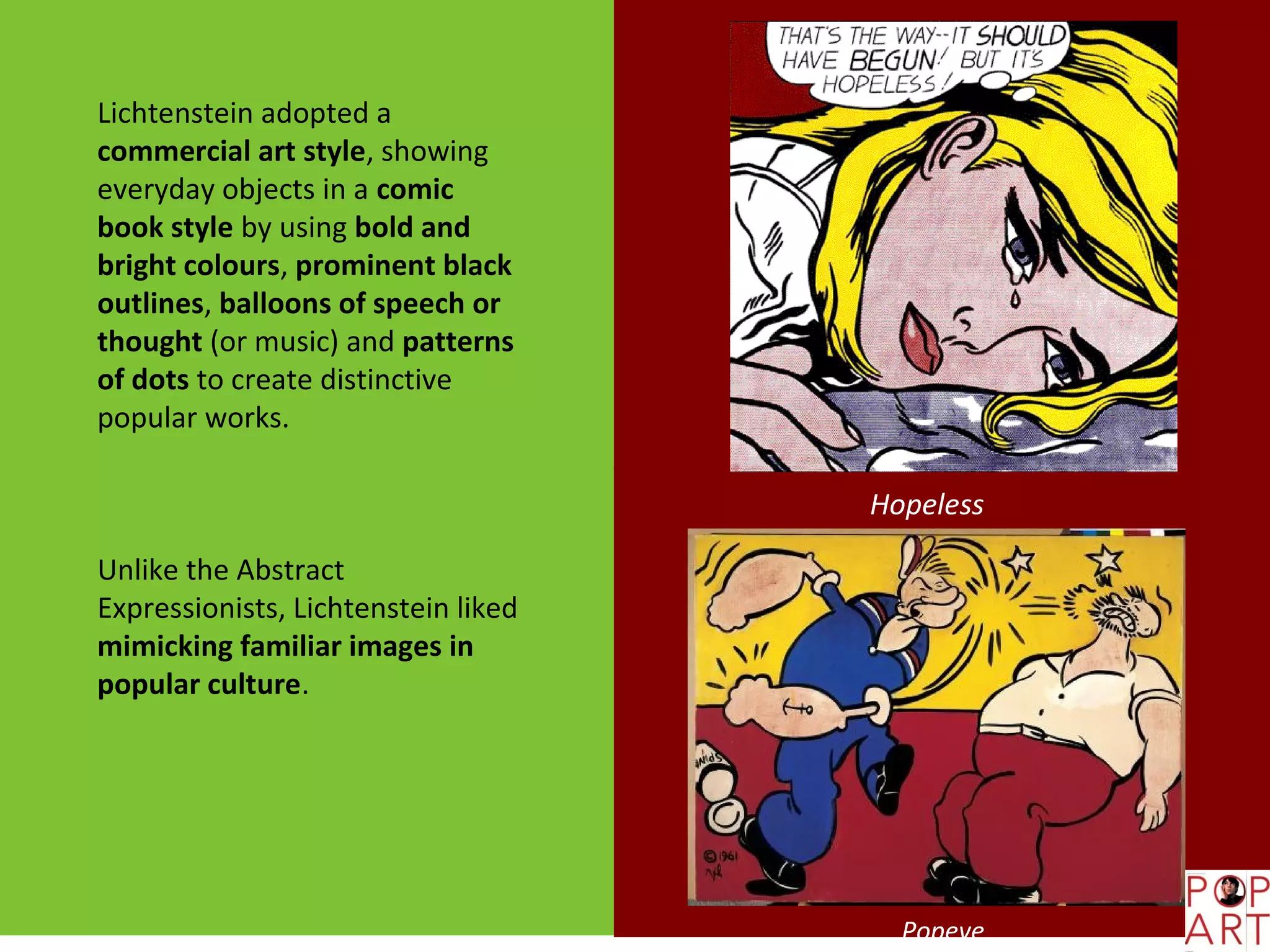 Lichtenstein adopted a
commercial art style, showing
everyday objects in a comic
book style by using bold and
bright colours, prominent black
outlines, balloons of speech or
thought (or music) and patterns
of dots to create distinctive
popular works.

                                     Hopeless

Unlike the Abstract
Expressionists, Lichtenstein liked
mimicking familiar images in
popular culture.




                                       Popeye
 