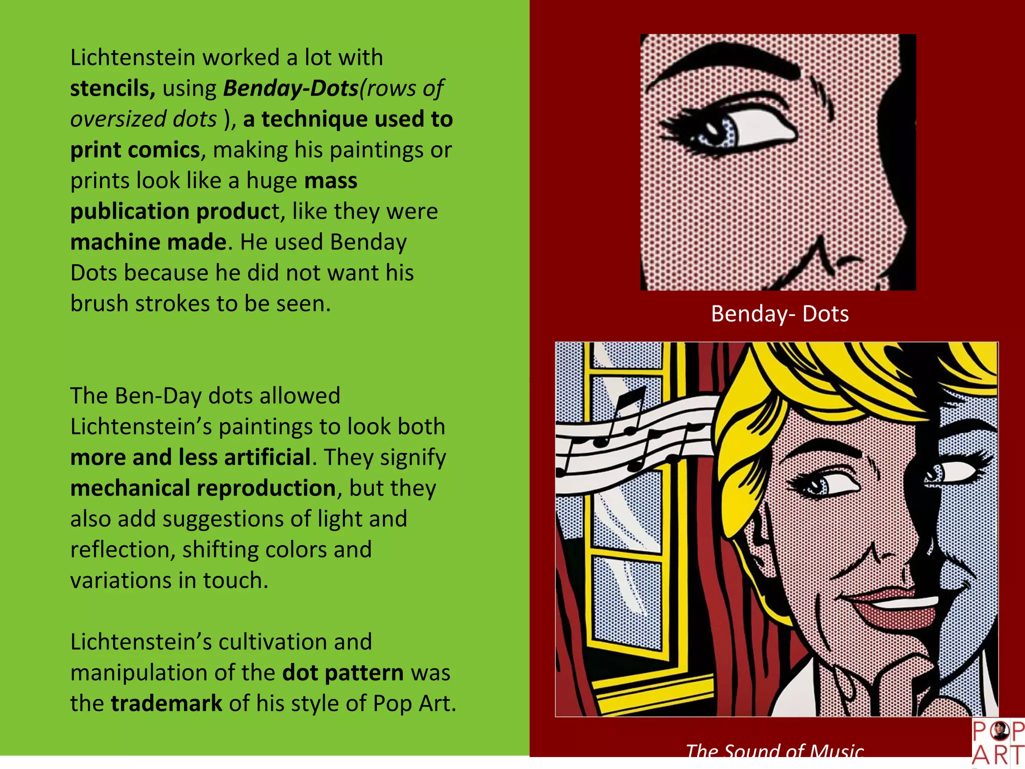 Lichtenstein worked a lot with
stencils, using Benday-Dots(rows of
oversized dots ), a technique used to
print comics, making his paintings or
prints look like a huge mass
publication product, like they were
machine made. He used Benday
Dots because he did not want his
brush strokes to be seen.                  Benday- Dots


The Ben-Day dots allowed
Lichtenstein’s paintings to look both
more and less artificial. They signify
mechanical reproduction, but they
also add suggestions of light and
reflection, shifting colors and
variations in touch.

Lichtenstein’s cultivation and
manipulation of the dot pattern was
the trademark of his style of Pop Art.
                                         The Sound of Music
 