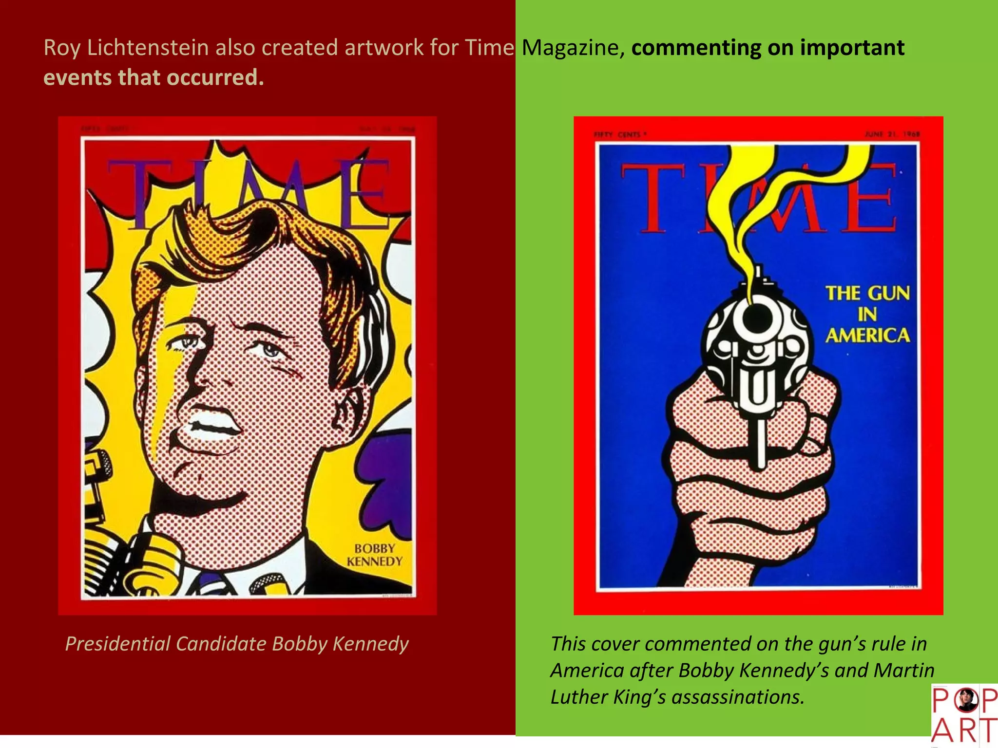 Roy Lichtenstein also created artwork for Time Magazine, commenting on important
events that occurred.




  Presidential Candidate Bobby Kennedy         This cover commented on the gun’s rule in
                                               America after Bobby Kennedy’s and Martin
                                               Luther King’s assassinations.
 
