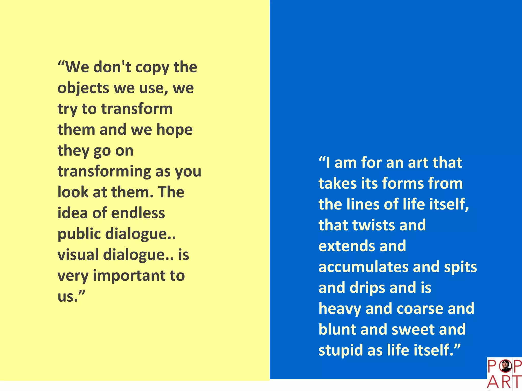 “We don't copy the
objects we use, we
try to transform
them and we hope
they go on
                       “I am for an art that
transforming as you
                       takes its forms from
look at them. The
                       the lines of life itself,
idea of endless
                       that twists and
public dialogue..
                       extends and
visual dialogue.. is
                       accumulates and spits
very important to
                       and drips and is
us.”
                       heavy and coarse and
                       blunt and sweet and
                       stupid as life itself.”
 