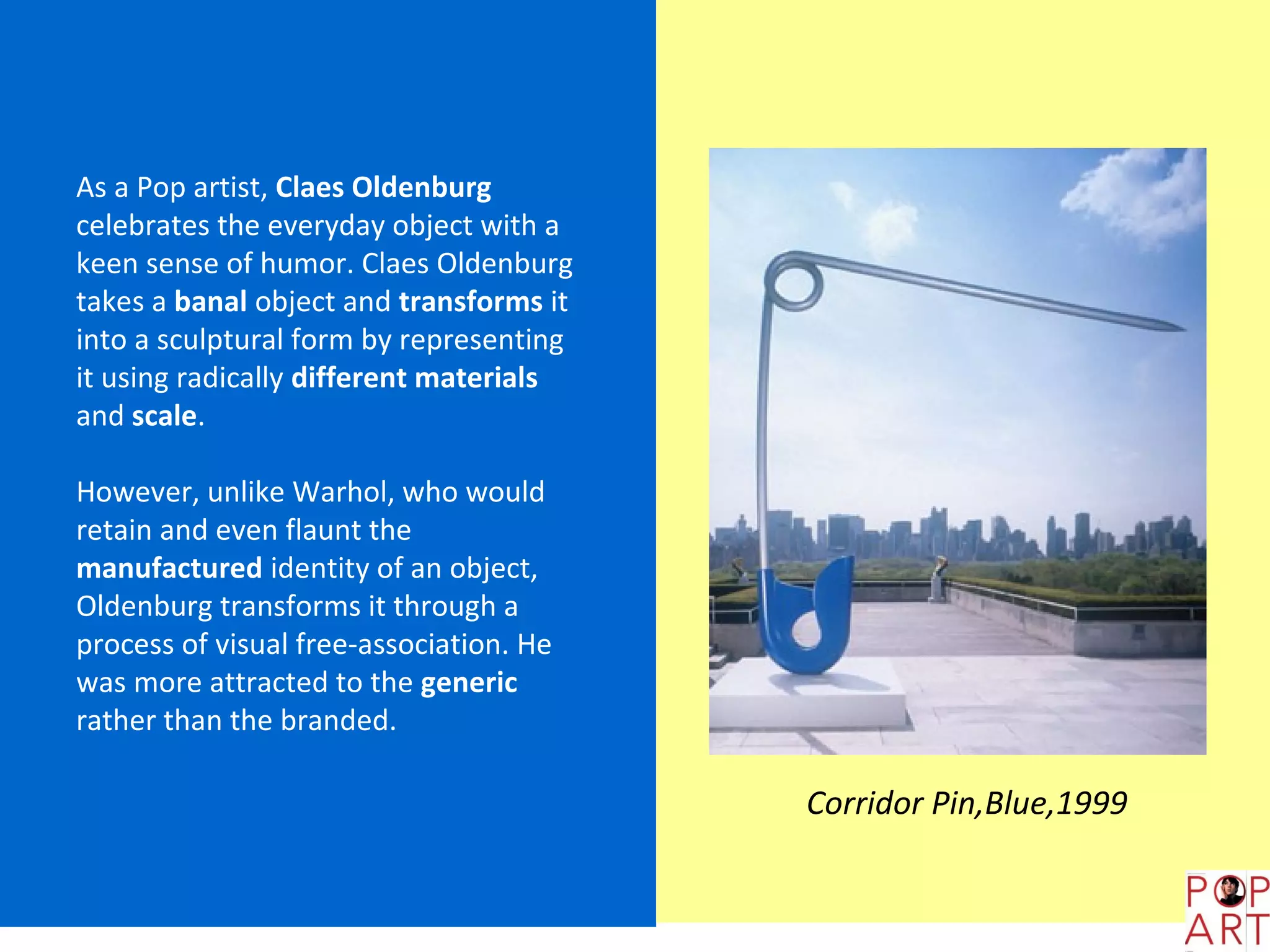 As a Pop artist, Claes Oldenburg
celebrates the everyday object with a
keen sense of humor. Claes Oldenburg
takes a banal object and transforms it
into a sculptural form by representing
it using radically different materials
and scale.

However, unlike Warhol, who would
retain and even flaunt the
manufactured identity of an object,
Oldenburg transforms it through a
process of visual free-association. He
was more attracted to the generic
rather than the branded.

                                         Corridor Pin,Blue,1999
 