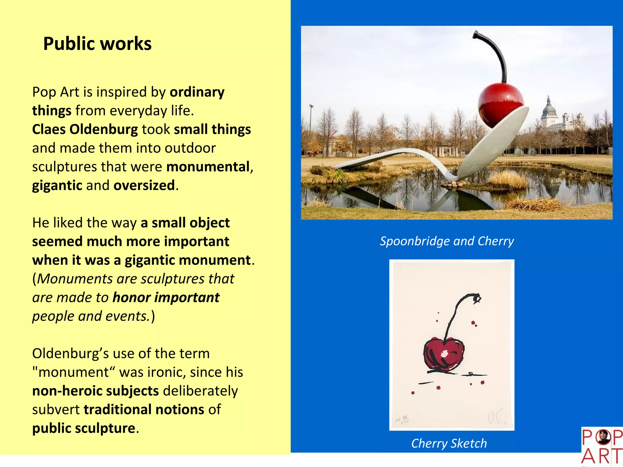 Public works

Pop Art is inspired by ordinary
things from everyday life.
Claes Oldenburg took small things
and made them into outdoor
sculptures that were monumental,
gigantic and oversized.

He liked the way a small object
seemed much more important          Spoonbridge and Cherry
when it was a gigantic monument.
(Monuments are sculptures that
are made to honor important
people and events.)

Oldenburg’s use of the term
"monument“ was ironic, since his
non-heroic subjects deliberately
subvert traditional notions of
public sculpture.
                                         Cherry Sketch
 