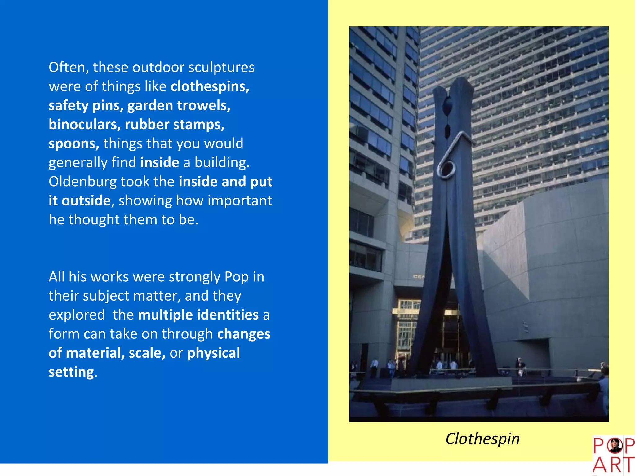 Often, these outdoor sculptures
were of things like clothespins,
safety pins, garden trowels,
binoculars, rubber stamps,
spoons, things that you would
generally find inside a building.
Oldenburg took the inside and put
it outside, showing how important
he thought them to be.


All his works were strongly Pop in
their subject matter, and they
explored the multiple identities a
form can take on through changes
of material, scale, or physical
setting.



                                     Clothespin
 
