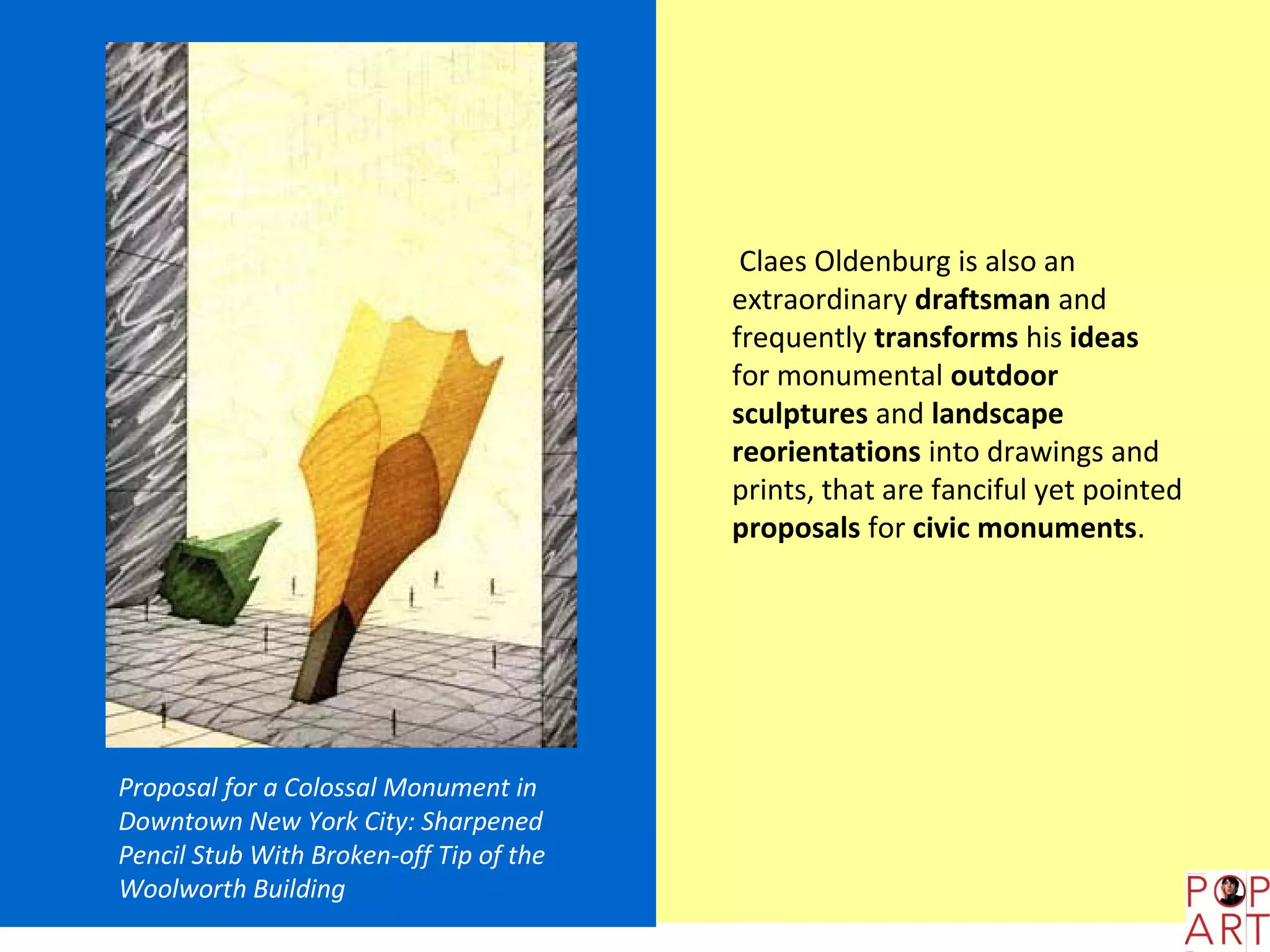 Claes Oldenburg is also an
                                         extraordinary draftsman and
                                         frequently transforms his ideas
                                         for monumental outdoor
                                         sculptures and landscape
                                         reorientations into drawings and
                                         prints, that are fanciful yet pointed
                                         proposals for civic monuments.




Proposal for a Colossal Monument in
Downtown New York City: Sharpened
Pencil Stub With Broken-off Tip of the
Woolworth Building
 