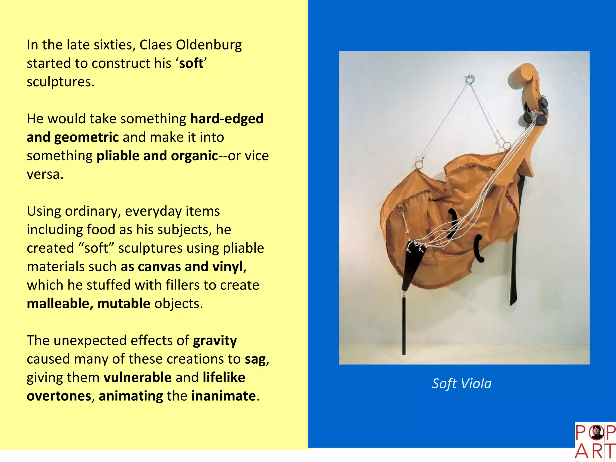 In the late sixties, Claes Oldenburg
started to construct his ‘soft’
sculptures.

He would take something hard-edged
and geometric and make it into
something pliable and organic--or vice
versa.

Using ordinary, everyday items
including food as his subjects, he
created “soft” sculptures using pliable
materials such as canvas and vinyl,
which he stuffed with fillers to create
malleable, mutable objects.

The unexpected effects of gravity
caused many of these creations to sag,
giving them vulnerable and lifelike       Soft Viola
overtones, animating the inanimate.
 