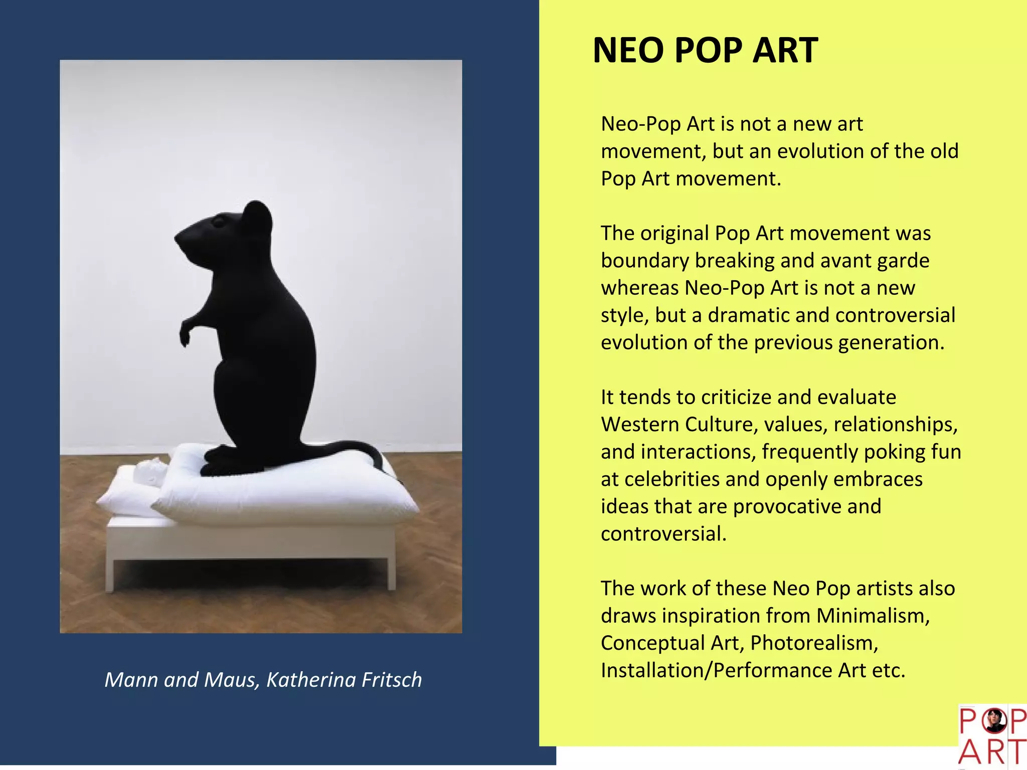 NEO POP ART
                                   Neo-Pop Art is not a new art
                                   movement, but an evolution of the old
                                   Pop Art movement.

                                   The original Pop Art movement was
                                   boundary breaking and avant garde
                                   whereas Neo-Pop Art is not a new
                                   style, but a dramatic and controversial
                                   evolution of the previous generation.

                                   It tends to criticize and evaluate
                                   Western Culture, values, relationships,
                                   and interactions, frequently poking fun
                                   at celebrities and openly embraces
                                   ideas that are provocative and
                                   controversial.

                                   The work of these Neo Pop artists also
                                   draws inspiration from Minimalism,
                                   Conceptual Art, Photorealism,
Mann and Maus, Katherina Fritsch   Installation/Performance Art etc.
 