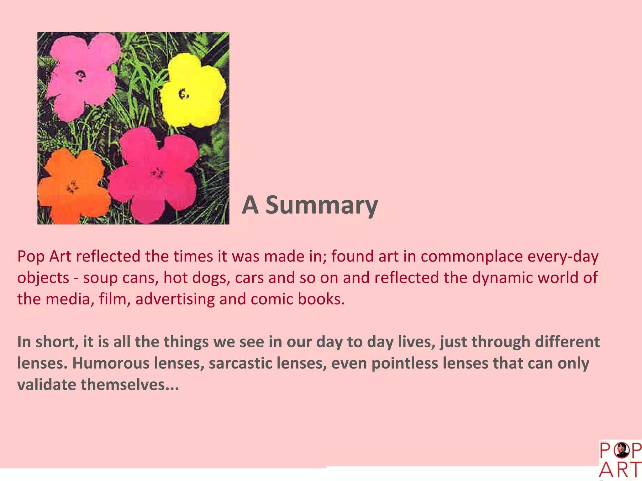 A Summary
Pop Art reflected the times it was made in; found art in commonplace every-day
objects - soup cans, hot dogs, cars and so on and reflected the dynamic world of
the media, film, advertising and comic books.

In short, it is all the things we see in our day to day lives, just through different
lenses. Humorous lenses, sarcastic lenses, even pointless lenses that can only
validate themselves...
 