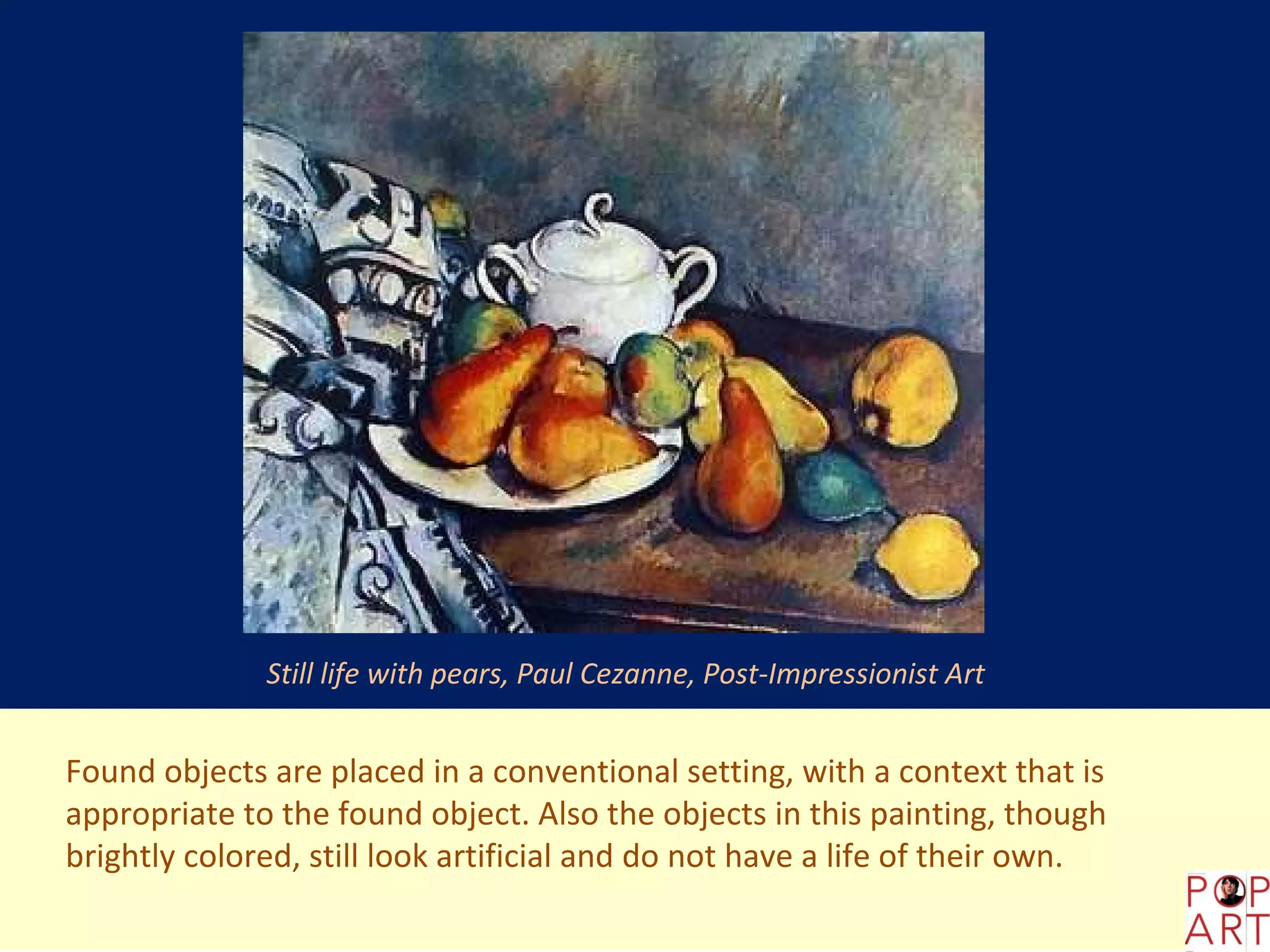 Still life with pears, Paul Cezanne, Post-Impressionist Art


Found objects are placed in a conventional setting, with a context that is
appropriate to the found object. Also the objects in this painting, though
brightly colored, still look artificial and do not have a life of their own.
 