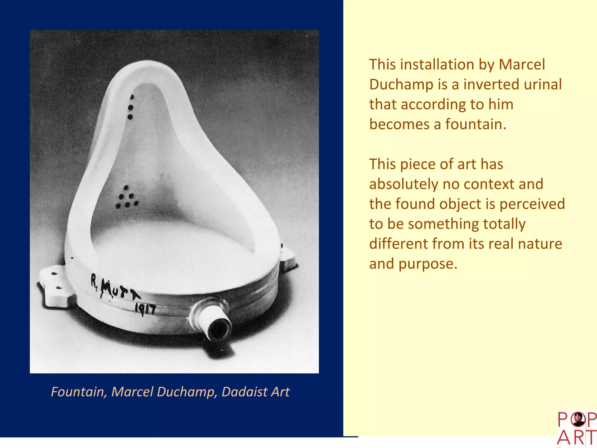 This installation by Marcel
                                        Duchamp is a inverted urinal
                                        that according to him
                                        becomes a fountain.

                                        This piece of art has
                                        absolutely no context and
                                        the found object is perceived
                                        to be something totally
                                        different from its real nature
                                        and purpose.




Fountain, Marcel Duchamp, Dadaist Art
 