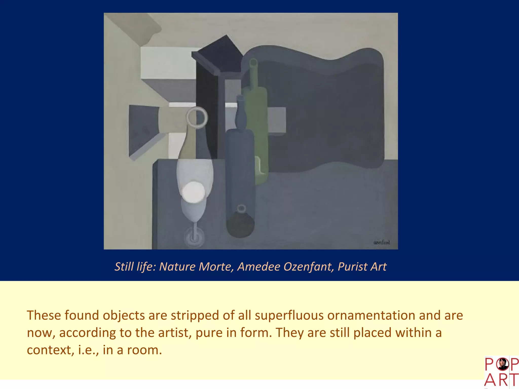 Still life: Nature Morte, Amedee Ozenfant, Purist Art


These found objects are stripped of all superfluous ornamentation and are
now, according to the artist, pure in form. They are still placed within a
context, i.e., in a room.
 