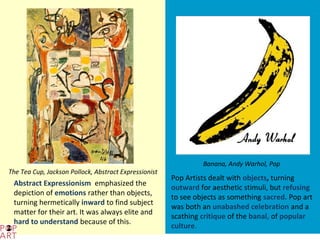 Banana, Andy Warhol, Pop
The Tea Cup, Jackson Pollock, Abstract Expressionist
                                                       Pop Artists dealt with objects, turning
 Abstract Expressionism emphasized the
                                                       outward for aesthetic stimuli, but refusing
 depiction of emotions rather than objects,
                                                       to see objects as something sacred. Pop art
 turning hermetically inward to find subject
                                                       was both an unabashed celebration and a
 matter for their art. It was always elite and
                                                       scathing critique of the banal, of popular
 hard to understand because of this.
                                                       culture.
 