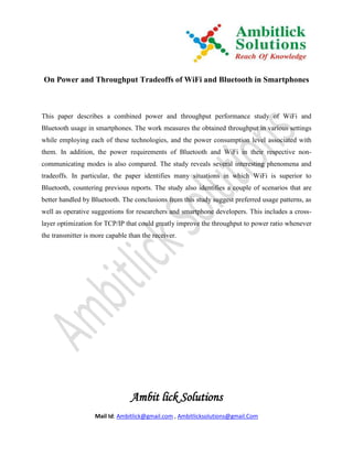 On Power and Throughput Tradeoffs of WiFi and Bluetooth in Smartphones



This paper describes a combined power and throughput performance study of WiFi and
Bluetooth usage in smartphones. The work measures the obtained throughput in various settings
while employing each of these technologies, and the power consumption level associated with
them. In addition, the power requirements of Bluetooth and WiFi in their respective non-
communicating modes is also compared. The study reveals several interesting phenomena and
tradeoffs. In particular, the paper identifies many situations in which WiFi is superior to
Bluetooth, countering previous reports. The study also identifies a couple of scenarios that are
better handled by Bluetooth. The conclusions from this study suggest preferred usage patterns, as
well as operative suggestions for researchers and smartphone developers. This includes a cross-
layer optimization for TCP/IP that could greatly improve the throughput to power ratio whenever
the transmitter is more capable than the receiver.




                                 Ambit lick Solutions
                   Mail Id: Ambitlick@gmail.com , Ambitlicksolutions@gmail.Com
 