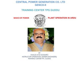 PLANT OPERATION IN URDU
CENTRAL POWER GENERATION CO. LTD
GENCO-II
TRAINING CENTER TPS GUDDU
BASICS OF POWER
BY
KHALID AYAZ SOOMRO
INSTRUCTOR OPERATION/ (INTERN ENGINEERS)
TRAINING CENTER TPS, GUDDU
 