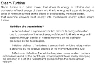 Steam Turbine
Steam turbine is a prime mover that drives its energy of rotation due to
conversion of heat energy of steam into kinetic energy as it expands through a
series of nozzles mounted on the casing or produced by the fixed blades.
That machine converts heat energy into mechanical energy called steam
turbine.
Definition of a steam turbine?
A steam turbine is a prime mover that derives its energy of rotation
due to conversion of the heat energy of steam into kinetic energy as it
due to conversion of the heat energy of steam into kinetic energy as it
expands through a series of nozzles mounted on the casing or
produced by the fixed blades.
1-Neilson defines it: The turbine is a machine in which a rotary motion
is obtained by the gradual change of the momentum of the fluid.
2-Graham's definition: The turbine is a prime mover in which a rotary
motion is obtained by the centrifugal force brought into action by changing
the direction of a jet of a fluid (steam) escaping from the nozzle at high
velocity.
 