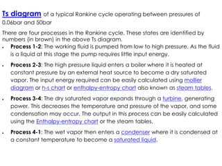 Ts diagram of a typical Rankine cycle operating between pressures of
0.06bar and 50bar
There are four processes in the Rankine cycle. These states are identified by
numbers (in brown) in the above Ts diagram.
 Process 1-2: The working fluid is pumped from low to high pressure. As the fluid
is a liquid at this stage the pump requires little input energy.
 Process 2-3: The high pressure liquid enters a boiler where it is heated at
constant pressure by an external heat source to become a dry saturated
vapor. The input energy required can be easily calculated using mollier
vapor. The input energy required can be easily calculated using mollier
diagram or h-s chart or enthalpy-entropy chart also known as steam tables.
 Process 3-4: The dry saturated vapor expands through a turbine, generating
power. This decreases the temperature and pressure of the vapor, and some
condensation may occur. The output in this process can be easily calculated
using the Enthalpy-entropy chart or the steam tables.
 Process 4-1: The wet vapor then enters a condenser where it is condensed at
a constant temperature to become a saturated liquid.
 