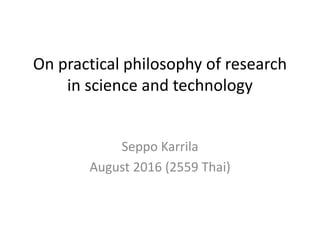 On practical philosophy of research
in science and technology
Seppo Karrila
August 2016 (2559 Thai)
 