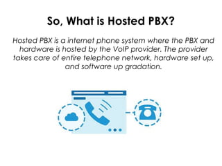 So, What is Hosted PBX?
Hosted PBX is a internet phone system where the PBX and
hardware is hosted by the VoIP provider. The provider
takes care of entire telephone network, hardware set up,
and software up gradation.
 