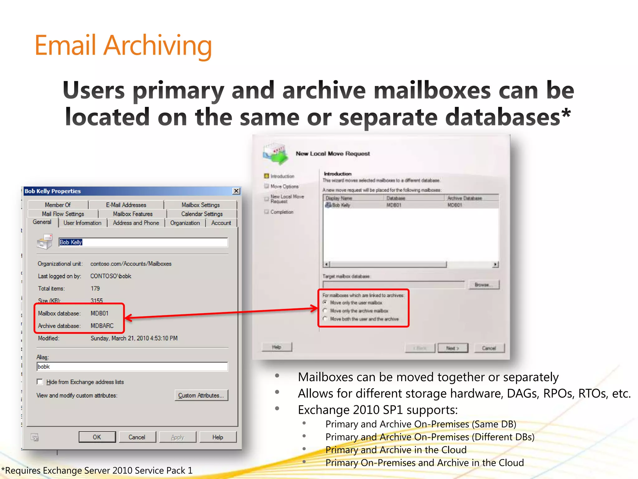 •   Mailboxes can be moved together or separately
                                                •   Allows for different storage hardware, DAGs, RPOs, RTOs, etc.
                                                •   Exchange 2010 SP1 supports:
                                                     •   Primary and Archive On-Premises (Same DB)
                                                     •   Primary and Archive On-Premises (Different DBs)
                                                     •   Primary and Archive in the Cloud
                                                     •   Primary On-Premises and Archive in the Cloud
*Requires Exchange Server 2010 Service Pack 1
 