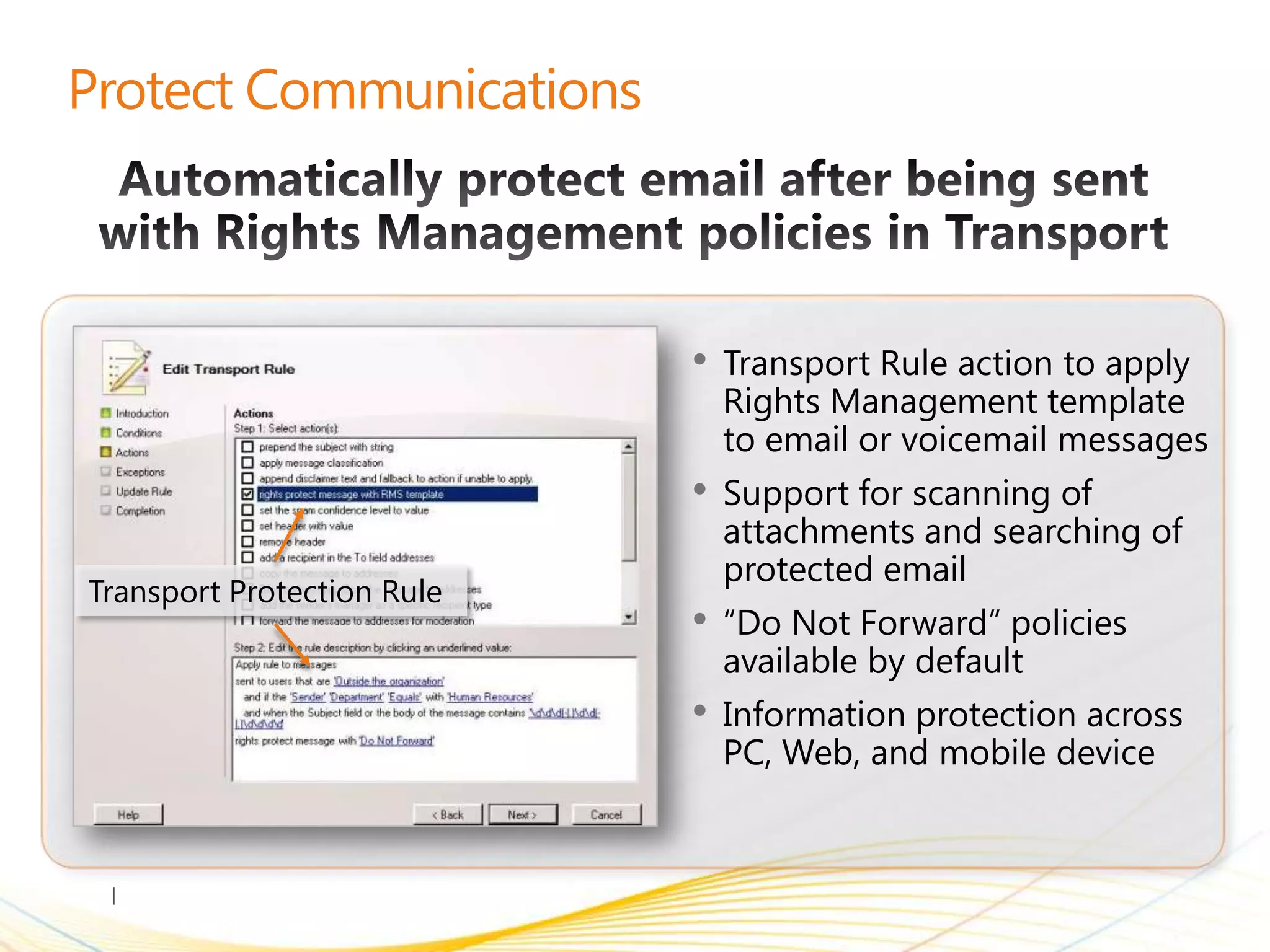 •   Transport Rule action to apply
                                Rights Management template
                                to email or voicemail messages
                            •   Support for scanning of
                                attachments and searching of
                                protected email
Transport Protection Rule
                            •   “Do Not Forward” policies
                                available by default
                            •   Information protection across
                                PC, Web, and mobile device
 