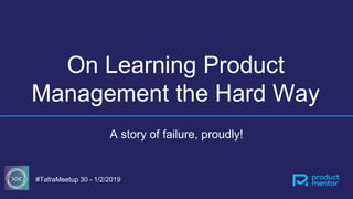 On Learning Product
Management the Hard Way
A story of failure, proudly!
#TafraMeetup 30 - 1/2/2019
 