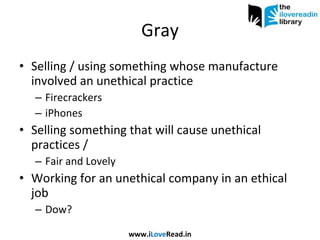 Gray Selling / using something whose manufacture involved an unethical practice Firecrackers iPhones Selling something that will cause unethical practices /  Fair and Lovely Working for an unethical company in an ethical job Dow? www.i Love Read.in 