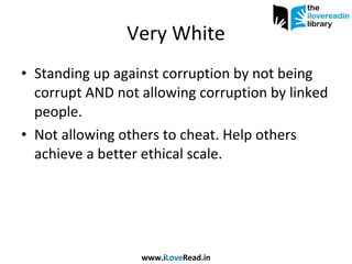 Very White Standing up against corruption by not being corrupt AND not allowing corruption by linked people. Not allowing others to cheat. Help others achieve a better ethical scale. www.i Love Read.in 