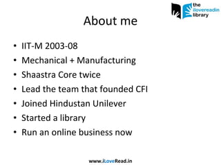 About me IIT-M 2003-08 Mechanical + Manufacturing Shaastra Core twice Lead the team that founded CFI Joined Hindustan Unilever Started a library Run an online business now www.i Love Read.in 