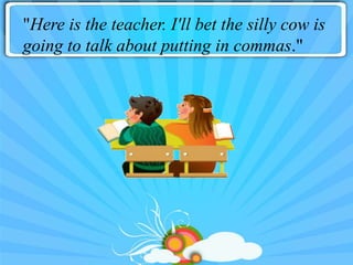 "Here is the teacher. I'll bet the silly cow is
going to talk about putting in commas."
 