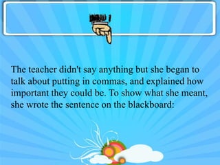 The teacher didn't say anything but she began to
talk about putting in commas, and explained how
important they could be. To show what she meant,
she wrote the sentence on the blackboard:
 