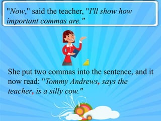 "Now," said the teacher, "I'll show how
important commas are."




She put two commas into the sentence, and it
now read: "Tommy Andrews, says the
teacher, is a silly cow."
 