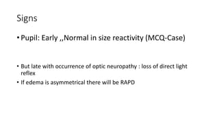 Signs
• Pupil: Early ,,Normal in size reactivity (MCQ-Case)
• But late with occurrence of optic neuropathy : loss of direct light
reflex
• If edema is asymmetrical there will be RAPD
 