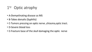 1ry Optic atrophy
• A-Demyelinating disease as MS
• B-Tabes dorsalis (Syphilis)
• C-Tumors pressing on optic nerve ,chiasma,optic tract.
• D-Severe blood loss
• E-Fracture base of the skull damaging the optic nerve
 