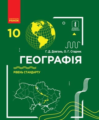 10
ГЕОГРАФIЯ
ГЕОГРАФIЯ
10
Інтернет-
підтримка
Особливості підручника:
цікавий та доступний виклад матеріалу дасть змогу
вивчити загальні риси соціально-економічного, політич-
ного та соціокультурного розвитку країн і регіонів світу
таблиці, схеми та ілюстрації стануть корисним
доповненням до основного тексту
різноманітні завдання допоможуть розвивати практичні
вміння та застосовувати їх у житті
Інтернет-підтримка дозволить:
здійснити онлайн-тестування за кожним розділом
ознайомитися з додатковими матеріалами до уроків
Г. Д. Довгань, О. Г. Стадник
Г.Д.Довгань,О.Г.Стадник
РІВЕНЬ СТАНДАРТУ
РІВЕНЬ СТАНДАРТУ
ГЕОГРАФIЯ 10
Інтернет-підтримка
interactive.ranok.com.ua
Право для безоплатного розміщення підручника в мережі Інтернет має
Міністерство освіти і науки України http://mon.gov.ua/ та Інститут модернізації змісту освіти https://imzo.gov.ua
 