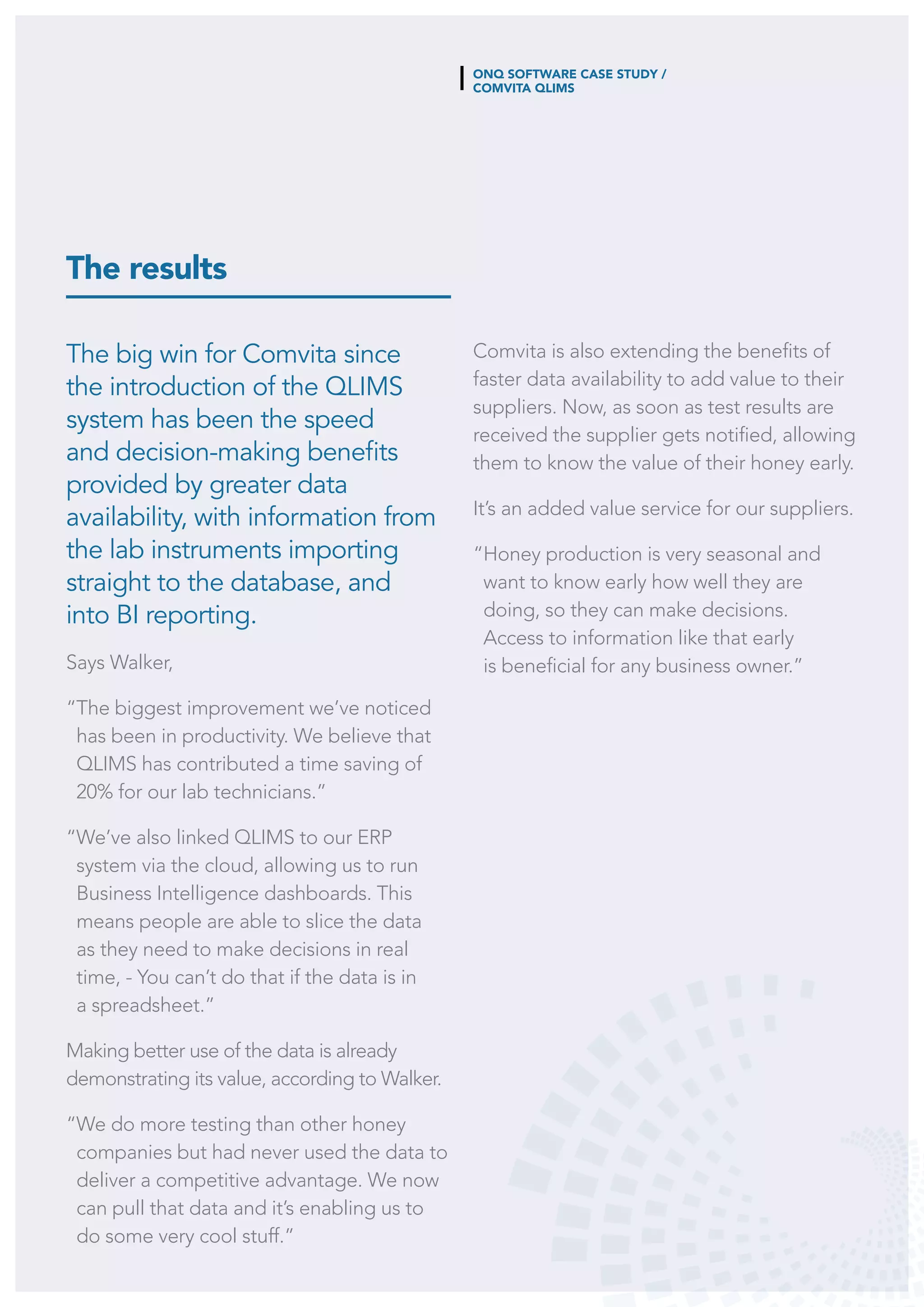 ONQ SOFTWARE CASE STUDY /
COMVITA QLIMS
The results
Comvita is also extending the benefits of
faster data availability to add value to their
suppliers. Now, as soon as test results are
received the supplier gets notified, allowing
them to know the value of their honey early.
It’s an added value service for our suppliers.
“Honey production is very seasonal and
want to know early how well they are
doing, so they can make decisions.
Access to information like that early
is beneficial for any business owner.”
The big win for Comvita since
the introduction of the QLIMS
system has been the speed
and decision-making benefits
provided by greater data
availability, with information from
the lab instruments importing
straight to the database, and
into BI reporting.
Says Walker,
“The biggest improvement we’ve noticed
has been in productivity. We believe that
QLIMS has contributed a time saving of
20% for our lab technicians.”
“We’ve also linked QLIMS to our ERP
system via the cloud, allowing us to run
Business Intelligence dashboards. This
means people are able to slice the data
as they need to make decisions in real
time, - You can’t do that if the data is in
a spreadsheet.”
Making better use of the data is already
demonstrating its value, according to Walker.
“We do more testing than other honey
companies but had never used the data to
deliver a competitive advantage. We now
can pull that data and it’s enabling us to
do some very cool stuff.”
 