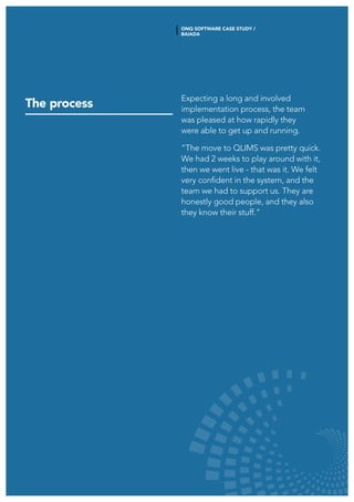 The process
Expecting a long and involved
implementation process, the team
was pleased at how rapidly they
were able to get up and running.
“The move to QLIMS was pretty quick.
We had 2 weeks to play around with it,
then we went live - that was it. We felt
very confident in the system, and the
team we had to support us. They are
honestly good people, and they also
they know their stuff.”
ONQ SOFTWARE CASE STUDY /
BAIADA
 