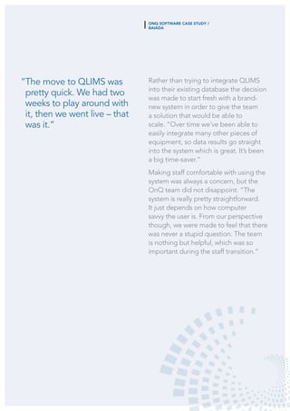 “The move to QLIMS was
pretty quick. We had two
weeks to play around with
it, then we went live – that
was it.”
Rather than trying to integrate QLIMS
into their existing database the decision
was made to start fresh with a brand-
new system in order to give the team
a solution that would be able to
scale. “Over time we’ve been able to
easily integrate many other pieces of
equipment, so data results go straight
into the system which is great. It’s been
a big time-saver.”
Making staff comfortable with using the
system was always a concern, but the
OnQ team did not disappoint. “The
system is really pretty straightforward.
It just depends on how computer
savvy the user is. From our perspective
though, we were made to feel that there
was never a stupid question. The team
is nothing but helpful, which was so
important during the staff transition.”
ONQ SOFTWARE CASE STUDY /
BAIADA
 