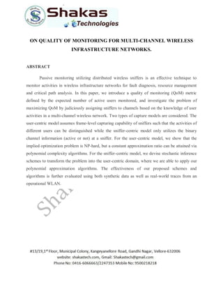 ON QUALITY OF MONITORING FOR MULTI-CHANNEL WIRELESS
INFRASTRUCTURE NETWORKS.
ABSTRACT
Passive monitoring utilizing distributed wireless sniffers is an effective technique to
monitor activities in wireless infrastructure networks for fault diagnosis, resource management
and critical path analysis. In this paper, we introduce a quality of monitoring (QoM) metric
defined by the expected number of active users monitored, and investigate the problem of
maximizing QoM by judiciously assigning sniffers to channels based on the knowledge of user
activities in a multi-channel wireless network. Two types of capture models are considered. The
user-centric model assumes frame-level capturing capability of sniffers such that the activities of
different users can be distinguished while the sniffer-centric model only utilizes the binary
channel information (active or not) at a sniffer. For the user-centric model, we show that the
implied optimization problem is NP-hard, but a constant approximation ratio can be attained via
polynomial complexity algorithms. For the sniffer-centric model, we devise stochastic inference
schemes to transform the problem into the user-centric domain, where we are able to apply our
polynomial approximation algorithms. The effectiveness of our proposed schemes and
algorithms is further evaluated using both synthetic data as well as real-world traces from an
operational WLAN.
 