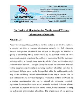 On Quality of Monitoring for Multi-channel Wireless
Infrastructure Networks
ABSTRACT:
Passive monitoring utilizing distributed wireless sniffers is an effective technique
to monitor activities in wireless infrastructure networks for fault diagnosis,
resource management and critical path analysis. In this paper, we introduce a
quality of monitoring (QoM) metric defined by the expected number of active
users monitored, and investigate the problem of maximizing QoM by judiciously
assigning sniffers to channels based on the knowledge of user activities in a multi-
channel wireless network. Two types of capture models are considered. The user-
centric model assumes frame-level capturing capability of sniffers such that the
activities of different users can be distinguished while the sniffer-centric model
only utilizes the binary channel information (active or not) at a sniffer. For the
user-centric model, we show that the implied optimization problem is NP-hard, but
a constant approximation ratio can be attained via polynomial complexity
algorithms. For the sniffer-centric model, we devise stochastic inference schemes
to transform the problem into the user-centric domain, where we are able to apply
our polynomial approximation algorithms. The effectiveness of our proposed
 