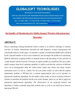 On Quality of Monitoring for Multi-channel Wireless Infrastructure
Networks
ABSTRACT:
Passive monitoring utilizing distributed wireless sniffers is an effective technique to monitor
activities in wireless infrastructure networks for fault diagnosis, resource management and
critical path analysis. In this paper, we introduce a quality of monitoring (QoM) metric defined
by the expected number of active users monitored, and investigate the problem of maximizing
QoM by judiciously assigning sniffers to channels based on the knowledge of user activities in
a multi-channel wireless network. Two types of capture models are considered. The user-centric
model assumes frame-level capturing capability of sniffers such that the activities of different
users can be distinguished while the sniffer-centric model only utilizes the binary channel
information (active or not) at a sniffer. For the user-centric model, we show that the implied
optimization problem is NP-hard, but a constant approximation ratio can be attained via
polynomial complexity algorithms. For the sniffer-centric model, we devise stochastic inference
schemes to transform the problem into the user-centric domain, where we are able to apply our
polynomial approximation algorithms. The effectiveness of our proposed schemes and
algorithms is further evaluated using both synthetic data as well as real-world traces from an
operational WLAN.
GLOBALSOFT TECHNOLOGIES
IEEE PROJECTS & SOFTWARE DEVELOPMENTS
IEEE FINAL YEAR PROJECTS|IEEE ENGINEERING PROJECTS|IEEE STUDENTS PROJECTS|IEEE
BULK PROJECTS|BE/BTECH/ME/MTECH/MS/MCA PROJECTS|CSE/IT/ECE/EEE PROJECTS
CELL: +91 98495 39085, +91 99662 35788, +91 98495 57908, +91 97014 40401
Visit: www.finalyearprojects.org Mail to:ieeefinalsemprojects@gmail.com
 