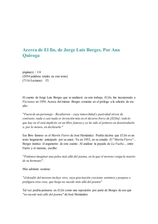 Acerca de El fin, de Jorge Luis Borges. Por Ana
Quiroga
página(s) : 1/4
(2054 palabras totales en este texto)
(7116 Lecturas)
El cuento de Jorge Luis Borges que se analizará en este trabajo, El fin, fue incorporado a
Ficciones en 1956. Acerca del mismo Borges comenta en el prólogo a la edición de ese
año:
"Fuera de un personaje - Recabarren - cuya inmovilidad y pasividad sirven de
contraste, nada o casi nada es invención mía en el decurso breve de [El fin]; todo lo
que hay en él está implícito en un libro famoso y yo he sido el primero en desentrañarlo
o, por lo menos, en declararlo."
Ese libro famoso es el Martín Fierro de José Hernández. Podría decirse que El fin es un
texto largamente anticipado por su autor. Ya en 1953, en su estudio El "Martín Fierro" ,
Borges insinúa el argumento de este cuento. Al analizar la payada de La Vuelta… entre
Fierro y el moreno, escribe:
"Podemos imaginar una pelea más allá del poema, en la que el moreno venga la muerte
de su hermano" .
Más adelante sostiene:
"el desafió del moreno incluye otro, cuya gravitación creciente sentimos y prepara o
prefigura otra cosa, que luego no sucede más allá del poema"
Tal vez podría pensarse en El fin como una reposición por parte de Borges de eso que
"no sucede más allá del poema" de José Hernández.
 