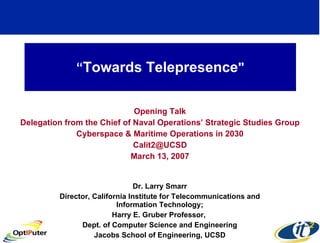 “ Towards Telepresence &quot; Opening Talk Delegation from the Chief of Naval Operations’ Strategic Studies Group Cyberspace & Maritime Operations in 2030 [email_address] March 13, 2007 Dr. Larry Smarr Director, California Institute for Telecommunications and Information Technology; Harry E. Gruber Professor,  Dept. of Computer Science and Engineering Jacobs School of Engineering, UCSD 