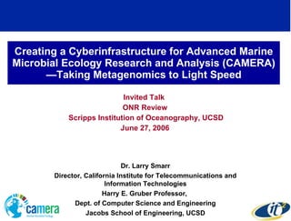 Creating a Cyberinfrastructure for Advanced Marine Microbial Ecology Research and Analysis (CAMERA)—Taking Metagenomics to Light Speed Invited Talk  ONR Review Scripps Institution of Oceanography, UCSD June 27, 2006 Dr. Larry Smarr Director, California Institute for Telecommunications and Information Technologies Harry E. Gruber Professor,  Dept. of Computer Science and Engineering Jacobs School of Engineering, UCSD 